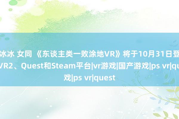 范冰冰 女同 《东谈主类一败涂地VR》将于10月31日登陆PS VR2、Quest和Steam平台|vr游戏|国产游戏|ps vr|quest