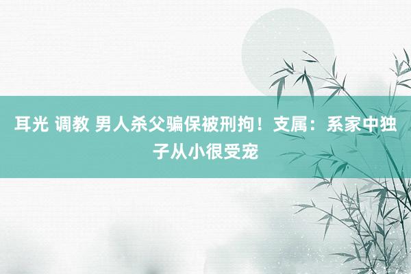 耳光 调教 男人杀父骗保被刑拘！支属：系家中独子从小很受宠