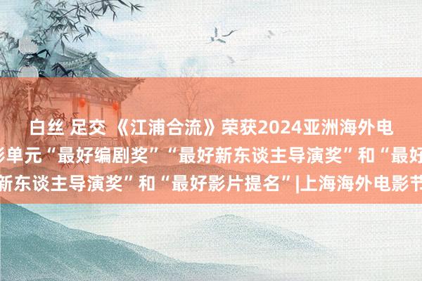 白丝 足交 《江浦合流》荣获2024亚洲海外电影节“金鹮奖”网罗电影单元“最好编剧奖”“最好新东谈主导演奖”和“最好影片提名”|上海海外电影节