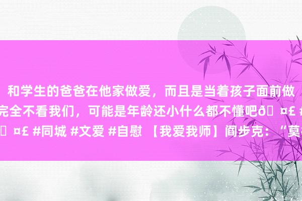 和学生的爸爸在他家做爱，而且是当着孩子面前做爱，太刺激了，孩子完全不看我们，可能是年龄还小什么都不懂吧🤣 #同城 #文爱 #自慰 【我爱我师】阎步克：“莫得天禀”的好教授