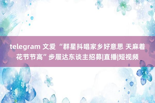 telegram 文爱 “群星抖唱家乡好意思 天麻着花节节高”步履达东谈主招募|直播|短视频