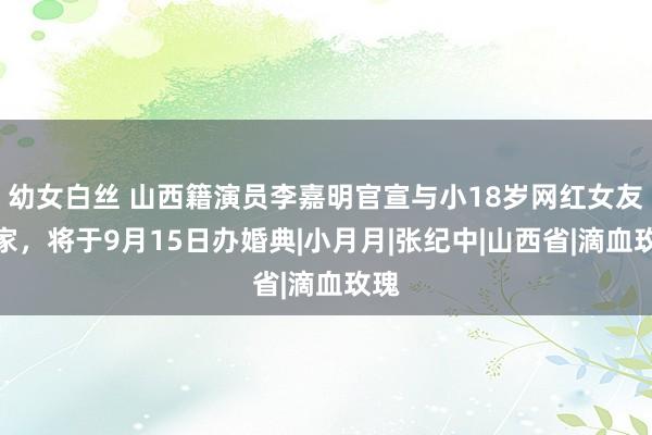 幼女白丝 山西籍演员李嘉明官宣与小18岁网红女友成家，将于9月15日办婚典|小月月|张纪中|山西省|滴血玫瑰