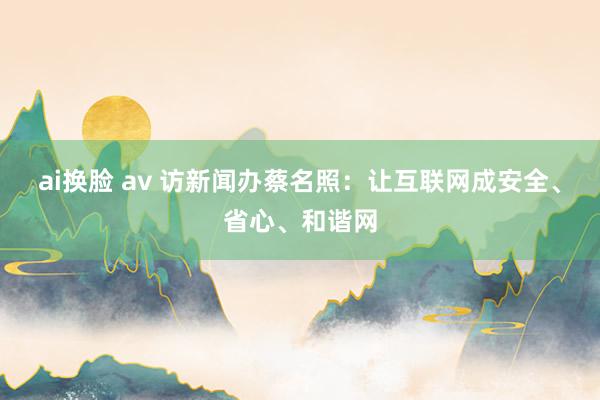 ai换脸 av 访新闻办蔡名照：让互联网成安全、省心、和谐网