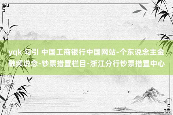 yqk 勾引 中国工商银行中国网站-个东说念主金融频说念-钞票措置栏目-浙江分行钞票措置中心