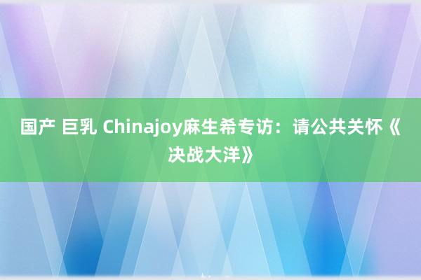 国产 巨乳 Chinajoy麻生希专访：请公共关怀《决战大洋》