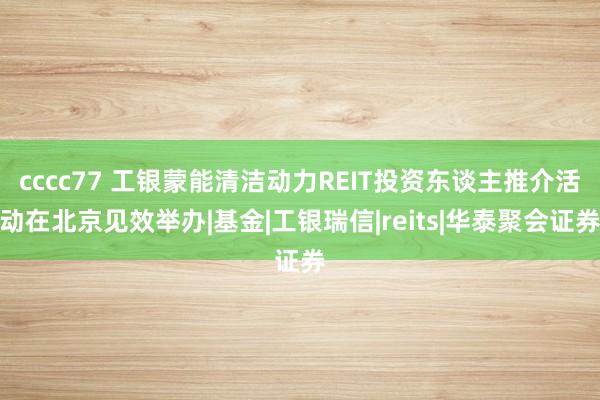 cccc77 工银蒙能清洁动力REIT投资东谈主推介活动在北京见效举办|基金|工银瑞信|reits|华泰聚会证券