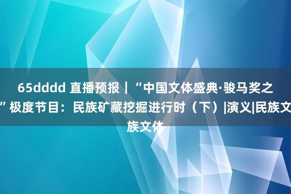 65dddd 直播预报｜“中国文体盛典·骏马奖之夜”极度节目：民族矿藏挖掘进行时（下）|演义|民族文体