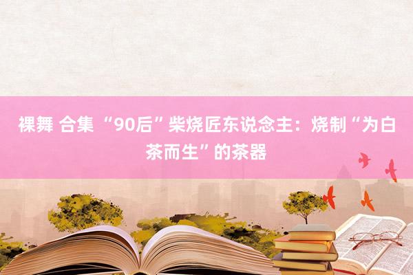 裸舞 合集 “90后”柴烧匠东说念主：烧制“为白茶而生”的茶器