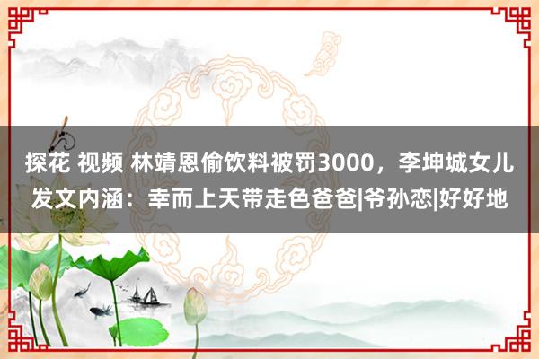 探花 视频 林靖恩偷饮料被罚3000，李坤城女儿发文内涵：幸而上天带走色爸爸|爷孙恋|好好地