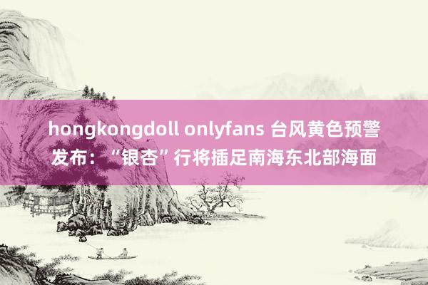 hongkongdoll onlyfans 台风黄色预警发布：“银杏”行将插足南海东北部海面