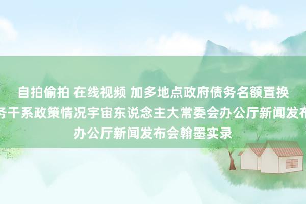 自拍偷拍 在线视频 加多地点政府债务名额置换存量隐性债务干系政策情况宇宙东说念主大常委会办公厅新闻发布会翰墨实录