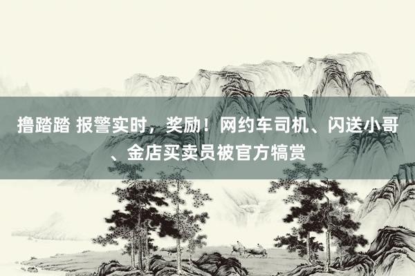 撸踏踏 报警实时，奖励！网约车司机、闪送小哥、金店买卖员被官方犒赏