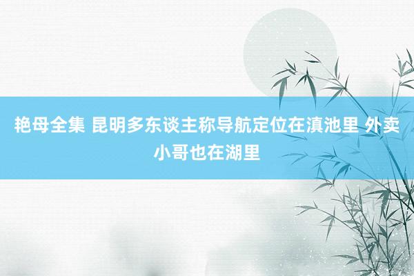 艳母全集 昆明多东谈主称导航定位在滇池里 外卖小哥也在湖里