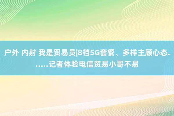 户外 内射 我是贸易员|8档5G套餐、多样主顾心态......记者体验电信贸易小哥不易