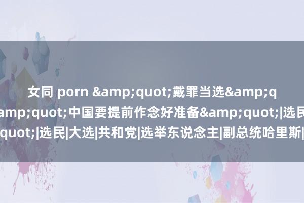 女同 porn &quot;戴罪当选&quot;的他击中痛点，&quot;中国要提前作念好准备&quot;|选民|大选|共和党|选举东说念主|副总统哈里斯|唐纳德·特朗普