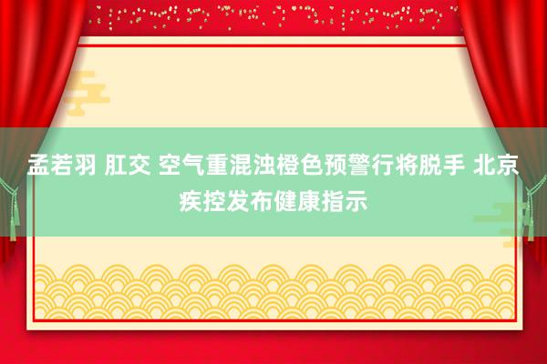 孟若羽 肛交 空气重混浊橙色预警行将脱手 北京疾控发布健康指示