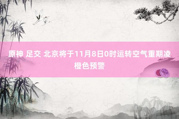 原神 足交 北京将于11月8日0时运转空气重期凌橙色预警