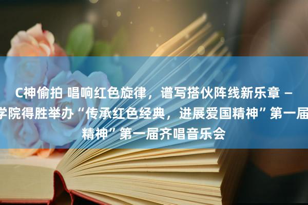 C神偷拍 唱响红色旋律，谱写搭伙阵线新乐章 ——当代处事学院得胜举办“传承红色经典，进展爱国精神”第一届齐唱音乐会