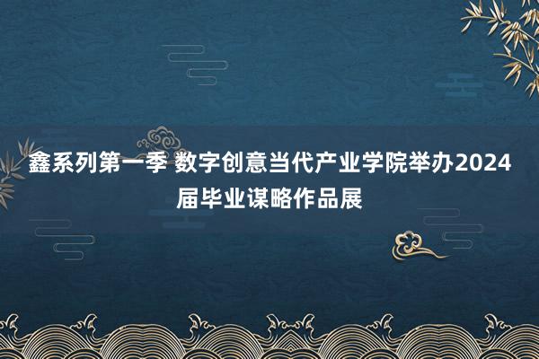 鑫系列第一季 数字创意当代产业学院举办2024届毕业谋略作品展