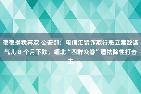 夜夜撸我喜欢 公安部：电信汇聚诈欺行恶立案数连气儿 8 个月下跌，缅北“四群众眷”遭祛除性打击