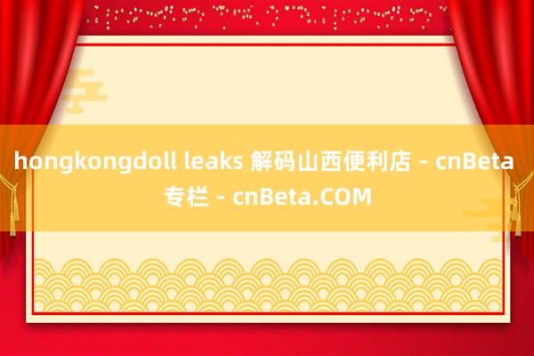 hongkongdoll leaks 解码山西便利店 - cnBeta 专栏 - cnBeta.COM