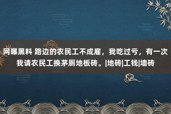 网曝黑料 路边的农民工不成雇，我吃过亏，有一次我请农民工换茅厕地板砖。|地砖|工钱|墙砖