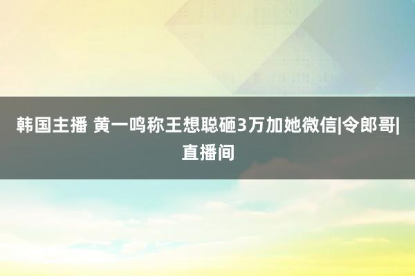 韩国主播 黄一鸣称王想聪砸3万加她微信|令郎哥|直播间