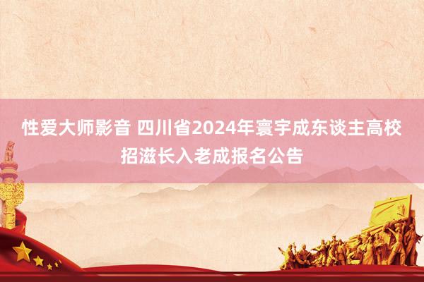 性爱大师影音 四川省2024年寰宇成东谈主高校招滋长入老成报名公告