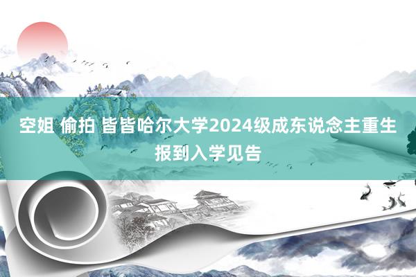 空姐 偷拍 皆皆哈尔大学2024级成东说念主重生报到入学见告