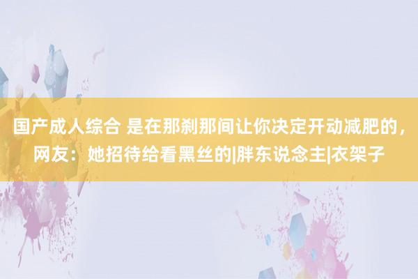 国产成人综合 是在那刹那间让你决定开动减肥的，网友：她招待给看黑丝的|胖东说念主|衣架子