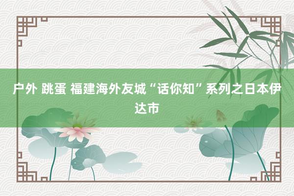 户外 跳蛋 福建海外友城“话你知”系列之日本伊达市