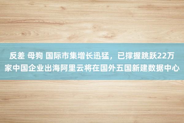 反差 母狗 国际市集增长迅猛，已撑握跳跃22万家中国企业出海阿里云将在国外五国新建数据中心