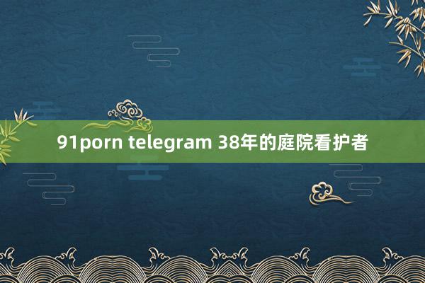 91porn telegram 38年的庭院看护者