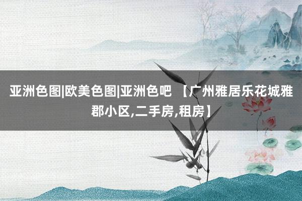 亚洲色图|欧美色图|亚洲色吧 【广州雅居乐花城雅郡小区，二手房，租房】