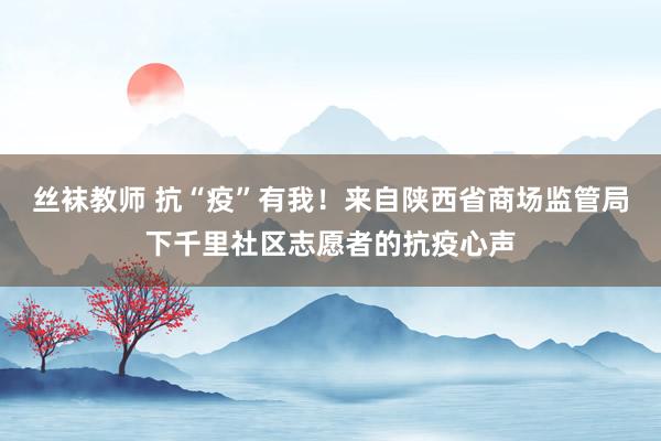 丝袜教师 抗“疫”有我！来自陕西省商场监管局下千里社区志愿者的抗疫心声