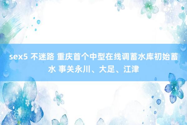 sex5 不迷路 重庆首个中型在线调蓄水库初始蓄水 事关永川、大足、江津