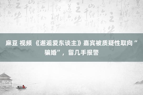 麻豆 视频 《邂逅爱东谈主》嘉宾被质疑性取向“骗婚”，留几手报警