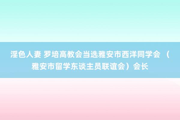 淫色人妻 罗培高教会当选雅安市西洋同学会 （雅安市留学东谈主员联谊会）会长