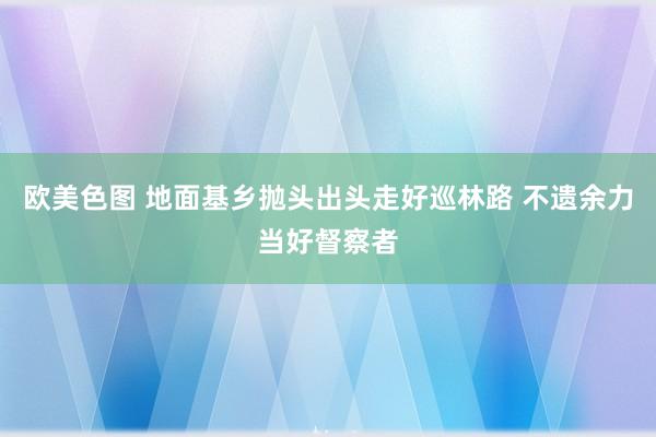 欧美色图 地面基乡抛头出头走好巡林路 不遗余力当好督察者