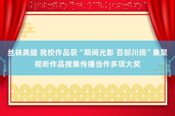 丝袜美腿 我校作品获“期间光影 百部川扬”集聚视听作品搜集传播当作多项大奖