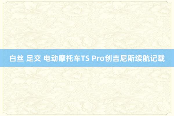 白丝 足交 电动摩托车TS Pro创吉尼斯续航记载